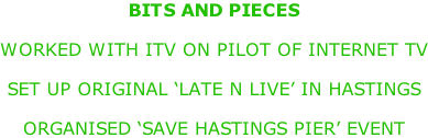 BITS AND PIECES  WORKED WITH ITV ON PILOT OF INTERNET TV  SET UP ORIGINAL ‘LATE N LIVE’ IN HASTINGS  ORGANISED ‘SAVE HASTINGS PIER’ EVENT
